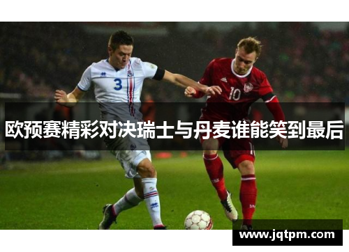 欧预赛精彩对决瑞士与丹麦谁能笑到最后